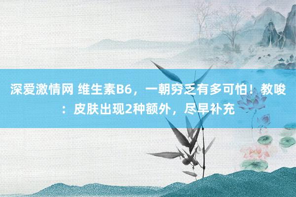 深爱激情网 维生素B6，一朝穷乏有多可怕！教唆：皮肤出现2种额外，尽早补充