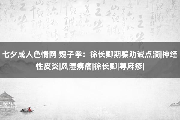 七夕成人色情网 魏子孝：徐长卿期骗劝诫点滴|神经性皮炎|风湿痹痛|徐长卿|荨麻疹|