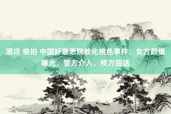 酒店 偷拍 中国好意思院教化桃色事件：女方颜值曝光，警方介入，校方回话