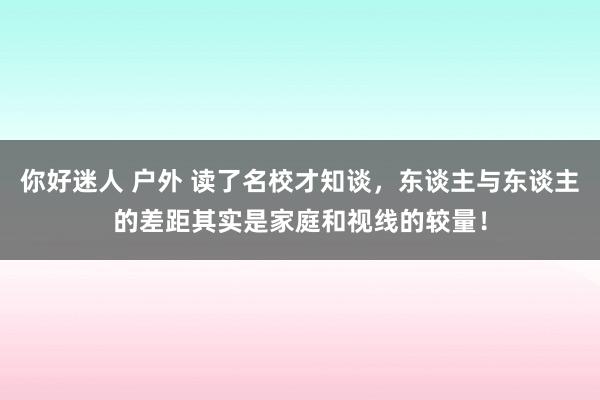 你好迷人 户外 读了名校才知谈，东谈主与东谈主的差距其实是家庭和视线的较量！