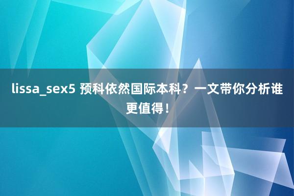 lissa_sex5 预科依然国际本科？一文带你分析谁更值得！