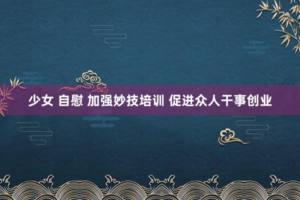 少女 自慰 加强妙技培训 促进众人干事创业