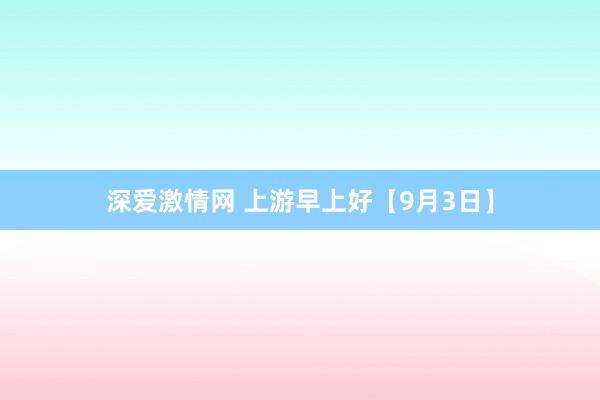 深爱激情网 上游早上好【9月3日】