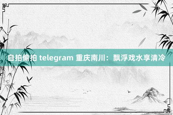 自拍偷拍 telegram 重庆南川：飘浮戏水享清冷