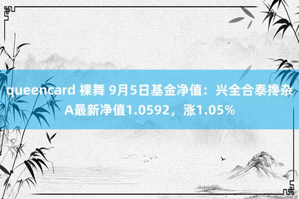 queencard 裸舞 9月5日基金净值：兴全合泰搀杂A最新净值1.0592，涨1.05%