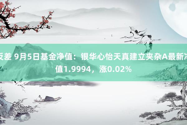 反差 9月5日基金净值：银华心怡天真建立夹杂A最新净值1.9994，涨0.02%