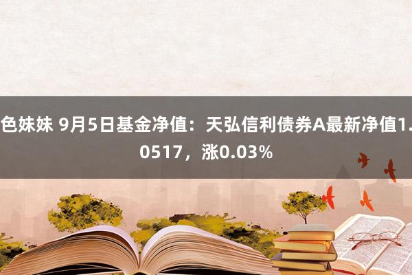 色妹妹 9月5日基金净值：天弘信利债券A最新净值1.0517，涨0.03%