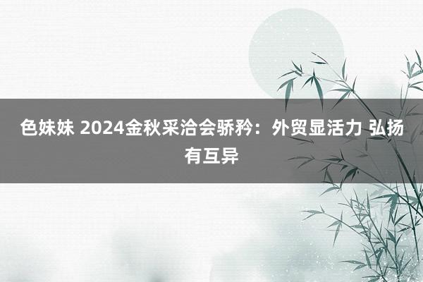 色妹妹 2024金秋采洽会骄矜：外贸显活力 弘扬有互异