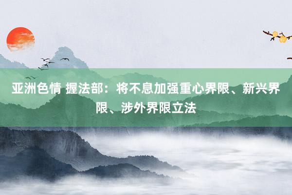 亚洲色情 握法部：将不息加强重心界限、新兴界限、涉外界限立法