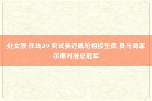 处女膜 在线av 测试赛迈凯轮相接垫底 良马海菲尔德对准总冠军