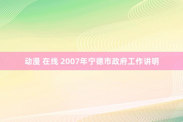 动漫 在线 2007年宁德市政府工作讲明