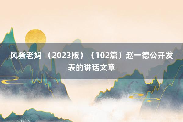 风骚老妈 （2023版）（102篇）赵一德公开发表的讲话文章