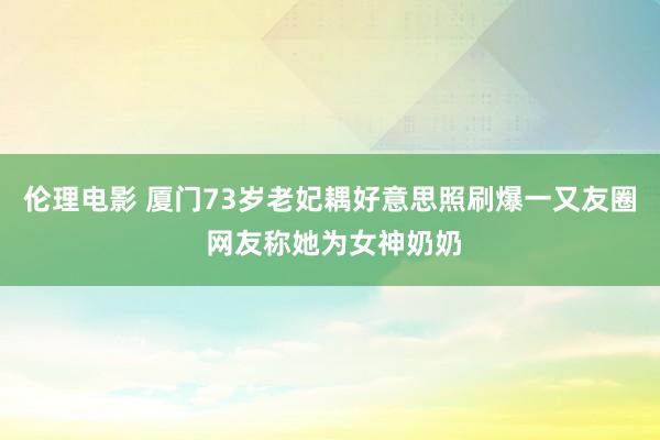 伦理电影 厦门73岁老妃耦好意思照刷爆一又友圈 网友称她为女神奶奶