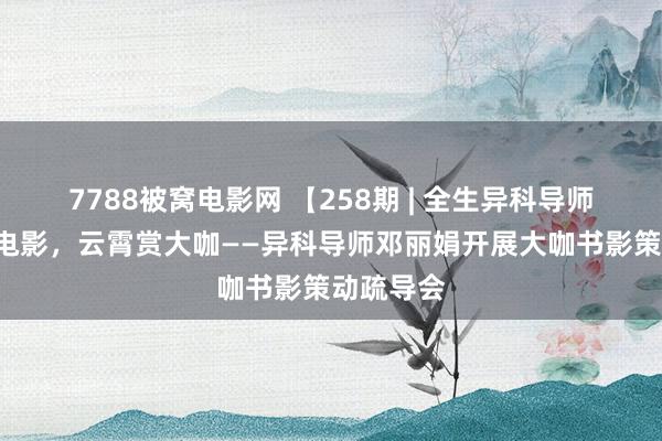 7788被窝电影网 【258期 | 全生异科导师】阅读X电影，云霄赏大咖——异科导师邓丽娟开展大咖书影策动疏导会