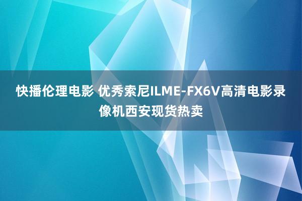 快播伦理电影 优秀索尼ILME-FX6V高清电影录像机西安现货热卖