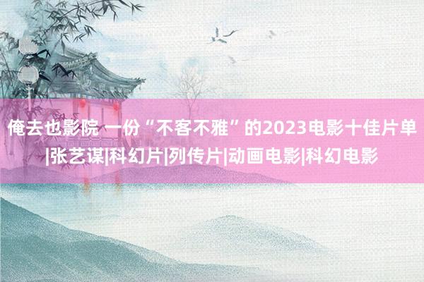 俺去也影院 一份“不客不雅”的2023电影十佳片单|张艺谋|科幻片|列传片|动画电影|科幻电影