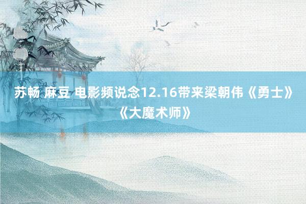 苏畅 麻豆 电影频说念12.16带来梁朝伟《勇士》《大魔术师》