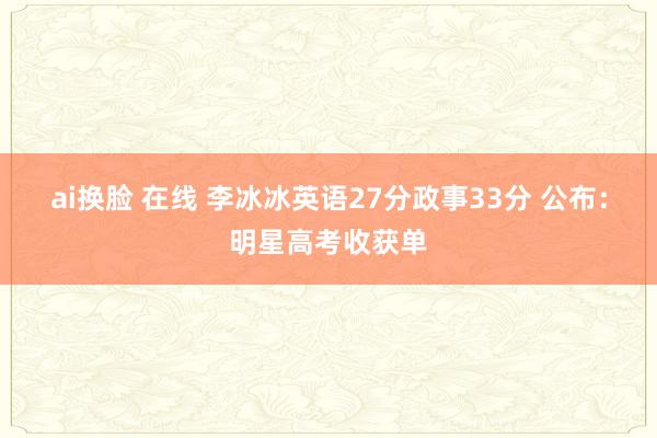 ai换脸 在线 李冰冰英语27分政事33分 公布：明星高考收获单