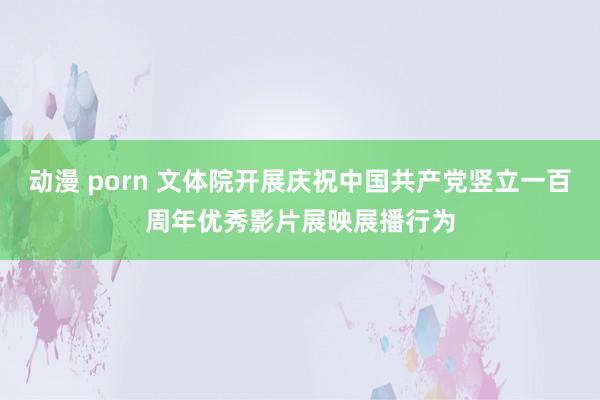 动漫 porn 文体院开展庆祝中国共产党竖立一百周年优秀影片展映展播行为