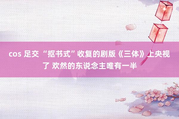 cos 足交 “抠书式”收复的剧版《三体》上央视了 欢然的东说念主唯有一半