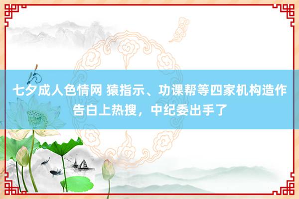 七夕成人色情网 猿指示、功课帮等四家机构造作告白上热搜，中纪委出手了