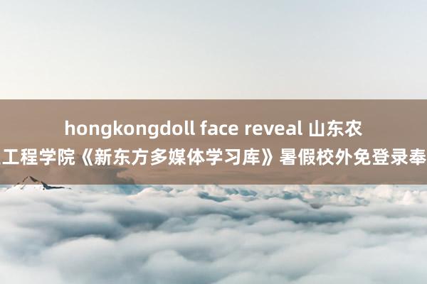 hongkongdoll face reveal 山东农业工程学院《新东方多媒体学习库》暑假校外免登录奉告