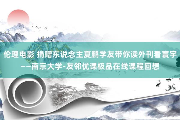 伦理电影 捐赠东说念主夏鹏学友带你读外刊看寰宇——南京大学-友邻优课极品在线课程回想