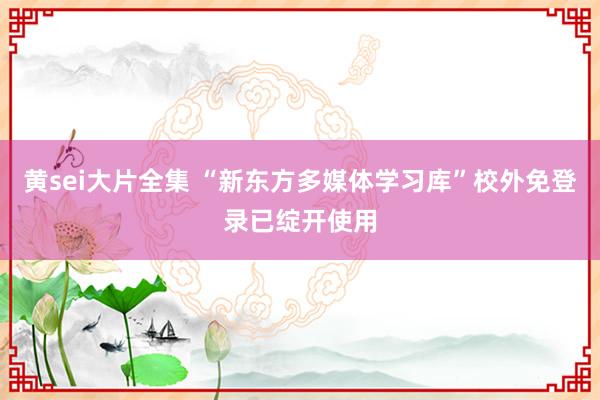 黄sei大片全集 “新东方多媒体学习库”校外免登录已绽开使用