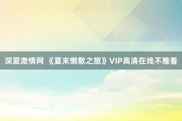 深爱激情网 《夏末懒散之旅》VIP高清在线不雅看