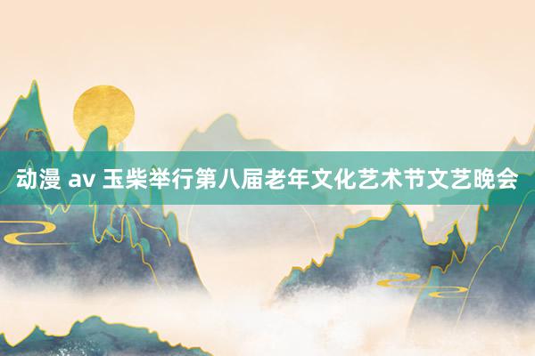 动漫 av 玉柴举行第八届老年文化艺术节文艺晚会