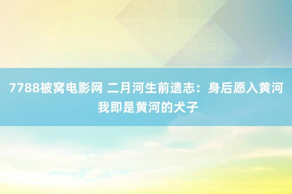 7788被窝电影网 二月河生前遗志：身后愿入黄河 我即是黄河的犬子