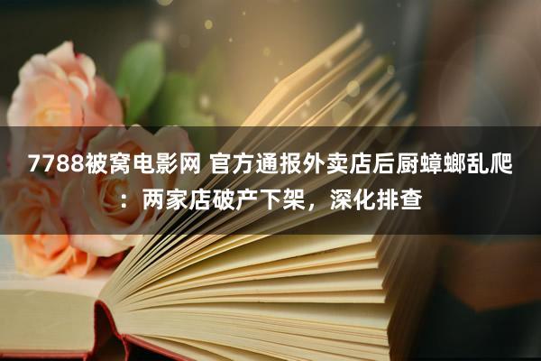 7788被窝电影网 官方通报外卖店后厨蟑螂乱爬：两家店破产下架，深化排查