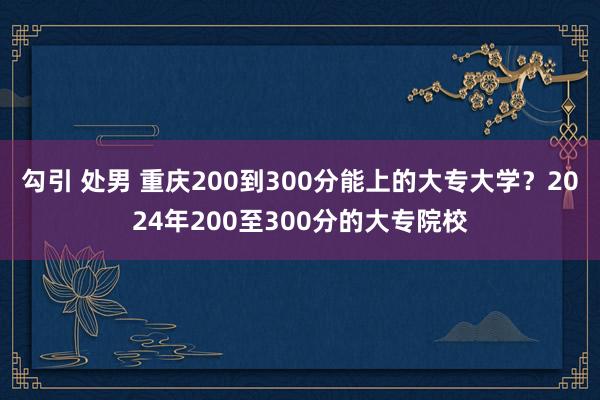 勾引 处男 重庆200到300分能上的大专大学？2024年200至300分的大专院校