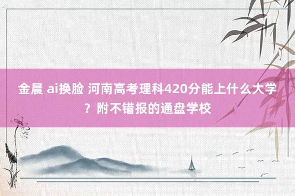 金晨 ai换脸 河南高考理科420分能上什么大学？附不错报的通盘学校