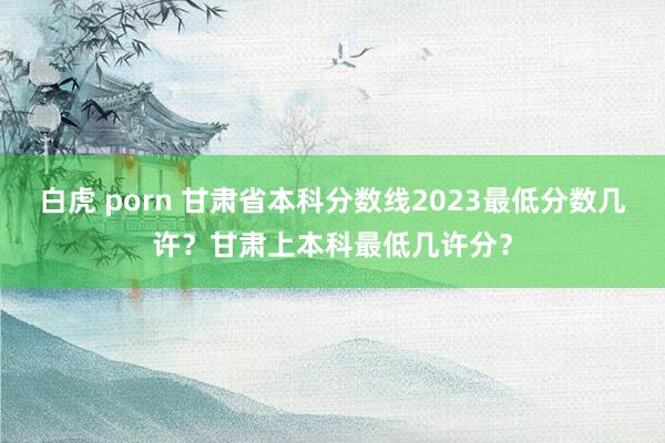 白虎 porn 甘肃省本科分数线2023最低分数几许？甘肃上本科最低几许分？