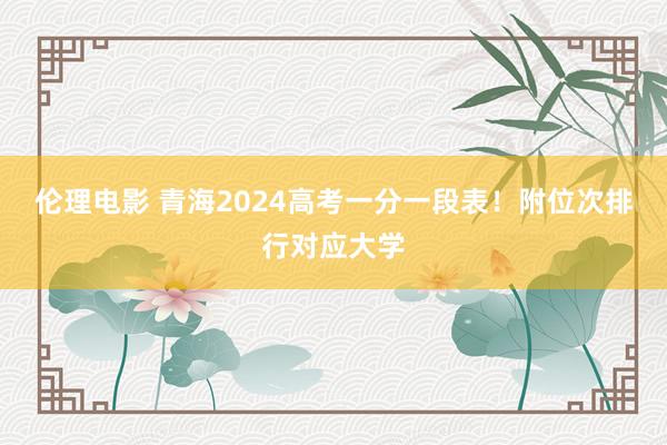 伦理电影 青海2024高考一分一段表！附位次排行对应大学