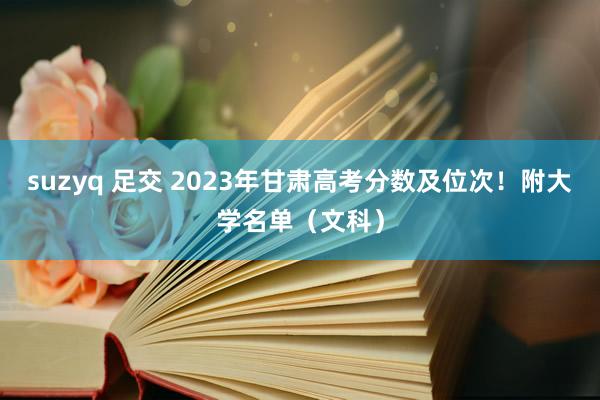 suzyq 足交 2023年甘肃高考分数及位次！附大学名单（文科）