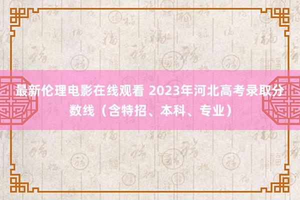 最新伦理电影在线观看 2023年河北高考录取分数线（含特招、本科、专业）