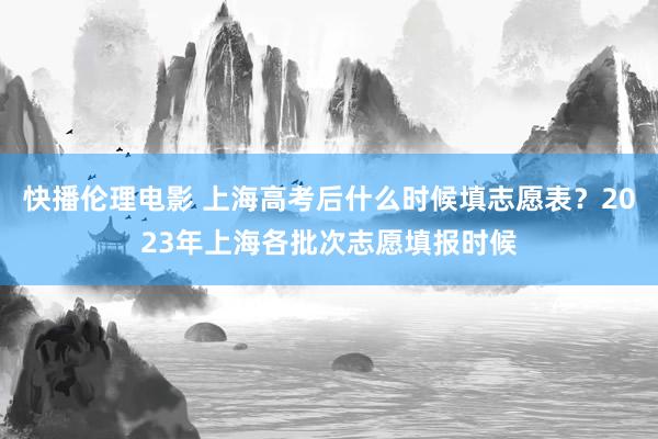 快播伦理电影 上海高考后什么时候填志愿表？2023年上海各批次志愿填报时候