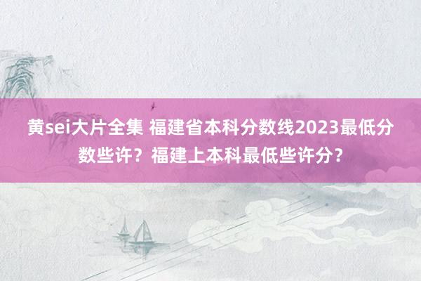 黄sei大片全集 福建省本科分数线2023最低分数些许？福建上本科最低些许分？